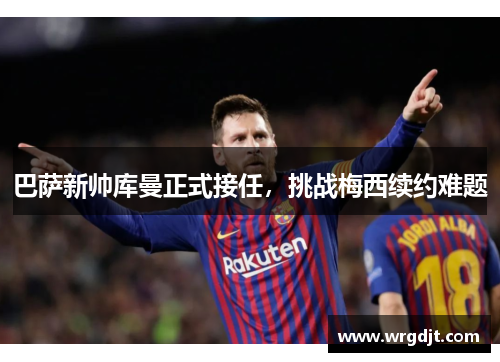 巴萨新帅库曼正式接任，挑战梅西续约难题