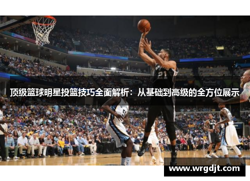 顶级篮球明星投篮技巧全面解析：从基础到高级的全方位展示