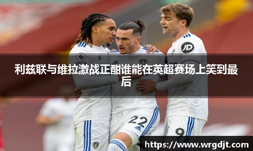 利兹联与维拉激战正酣谁能在英超赛场上笑到最后
